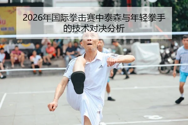 2026年国际拳击赛中泰森与年轻拳手的技术对决分析