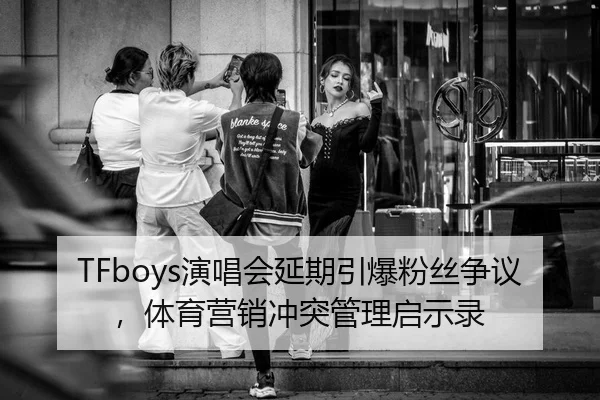 TFboys演唱会延期引爆粉丝争议，体育营销冲突管理启示录