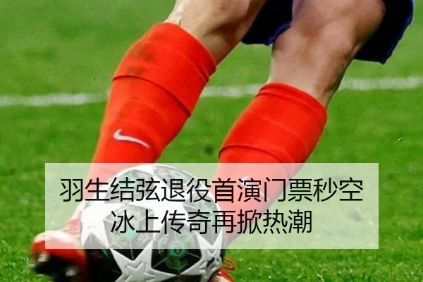羽生结弦退役首演门票秒空 冰上传奇再掀热潮