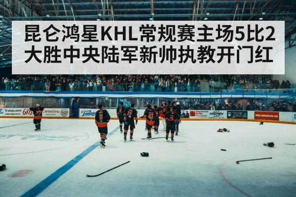 昆仑鸿星KHL常规赛主场5比2大胜中央陆军新帅执教开门红