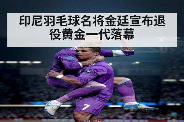 印尼羽毛球名将金廷宣布退役黄金一代落幕