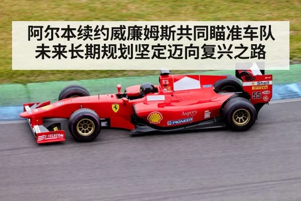 阿尔本续约威廉姆斯共同瞄准车队未来长期规划坚定迈向复兴之路